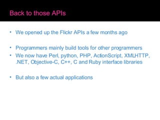 Back to those APIs We opened up the Flickr APIs a few months ago Programmers mainly build tools for other programmers We now have Perl, python, PHP, ActionScript, XMLHTTP, .NET, Objective-C, C++, C and Ruby interface libraries But also a few actual applications 