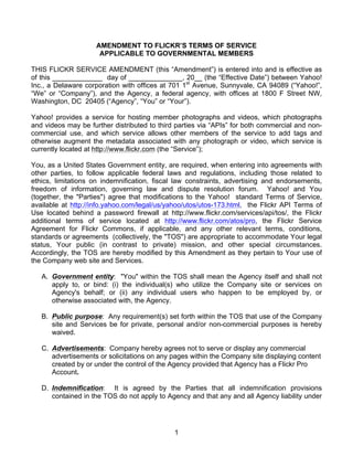 1
AMENDMENT TO FLICKR’S TERMS OF SERVICE
APPLICABLE TO GOVERNMENTAL MEMBERS
THIS FLICKR SERVICE AMENDMENT (this “Amendment”) is entered into and is effective as
of this _____________ day of ______________, 20__ (the “Effective Date”) between Yahoo!
Inc., a Delaware corporation with offices at 701 1st
Avenue, Sunnyvale, CA 94089 (“Yahoo!”,
“We” or “Company”), and the Agency, a federal agency, with offices at 1800 F Street NW,
Washington, DC 20405 (“Agency”, “You” or “Your”).
Yahoo! provides a service for hosting member photographs and videos, which photographs
and videos may be further distributed to third parties via “APIs” for both commercial and non-
commercial use, and which service allows other members of the service to add tags and
otherwise augment the metadata associated with any photograph or video, which service is
currently located at http://www.flickr.com (the “Service”);
You, as a United States Government entity, are required, when entering into agreements with
other parties, to follow applicable federal laws and regulations, including those related to
ethics, limitations on indemnification, fiscal law constraints, advertising and endorsements,
freedom of information, governing law and dispute resolution forum. Yahoo! and You
(together, the "Parties") agree that modifications to the Yahoo! standard Terms of Service,
available at http://info.yahoo.com/legal/us/yahoo/utos/utos-173.html, the Flickr API Terms of
Use located behind a password firewall at http://www.flickr.com/services/api/tos/, the Flickr
additional terms of service located at http://www.flickr.com/atos/pro, the Flickr Service
Agreement for Flickr Commons, if applicable, and any other relevant terms, conditions,
standards or agreements (collectively, the "TOS") are appropriate to accommodate Your legal
status, Your public (in contrast to private) mission, and other special circumstances.
Accordingly, the TOS are hereby modified by this Amendment as they pertain to Your use of
the Company web site and Services.
A. Government entity: "You" within the TOS shall mean the Agency itself and shall not
apply to, or bind: (i) the individual(s) who utilize the Company site or services on
Agency's behalf; or (ii) any individual users who happen to be employed by, or
otherwise associated with, the Agency.
B. Public purpose: Any requirement(s) set forth within the TOS that use of the Company
site and Services be for private, personal and/or non-commercial purposes is hereby
waived.
C. Advertisements: Company hereby agrees not to serve or display any commercial
advertisements or solicitations on any pages within the Company site displaying content
created by or under the control of the Agency provided that Agency has a Flickr Pro
Account.
D. Indemnification: It is agreed by the Parties that all indemnification provisions
contained in the TOS do not apply to Agency and that any and all Agency liability under
 