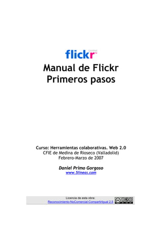 Manual de Flickr
   Primeros pasos




Curso: Herramientas colaborativas. Web 2.0
   CFIE de Medina de Rioseco (Valladolid)
           Febrero-Marzo de 2007

            Daniel Primo Gorgoso
                 www.5lineas.com




                Licencia de esta obra:
     Reconocimiento-NoComercial-CompartirIgual 2.5
 