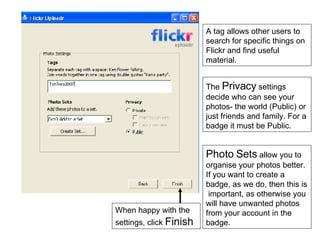 A tag allows other users to search for specific things on Flickr and find useful material. The  Privacy  settings decide who can see your photos- the world (Public) or just friends and family. For a badge it must be Public. Photo Sets  allow you to organise your photos better. If you want to create a badge, as we do, then this is  important, as otherwise you will have unwanted photos from your account in the badge. When happy with the settings, click  Finish 