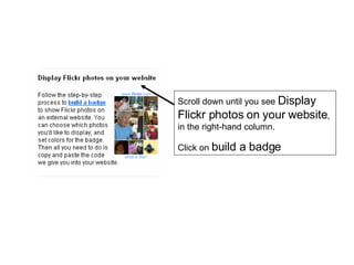 Scroll down until you see  Display Flickr photos on your website , in the right-hand column. Click on  build a badge 