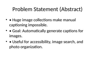 Problem Statement (Abstract)
• • Huge image collections make manual
captioning impossible.
• • Goal: Automatically generate captions for
images.
• • Useful for accessibility, image search, and
photo organization.
 