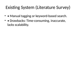 Existing System (Literature Survey)
• • Manual tagging or keyword-based search.
• • Drawbacks: Time-consuming, inaccurate,
lacks scalability.
 
