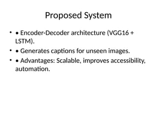 Proposed System
• • Encoder-Decoder architecture (VGG16 +
LSTM).
• • Generates captions for unseen images.
• • Advantages: Scalable, improves accessibility,
automation.
 