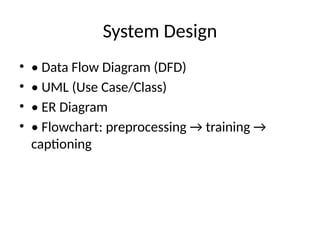 System Design
• • Data Flow Diagram (DFD)
• • UML (Use Case/Class)
• • ER Diagram
• • Flowchart: preprocessing → training →
captioning
 