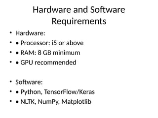 Hardware and Software
Requirements
• Hardware:
• • Processor: i5 or above
• • RAM: 8 GB minimum
• • GPU recommended
• Software:
• • Python, TensorFlow/Keras
• • NLTK, NumPy, Matplotlib
 