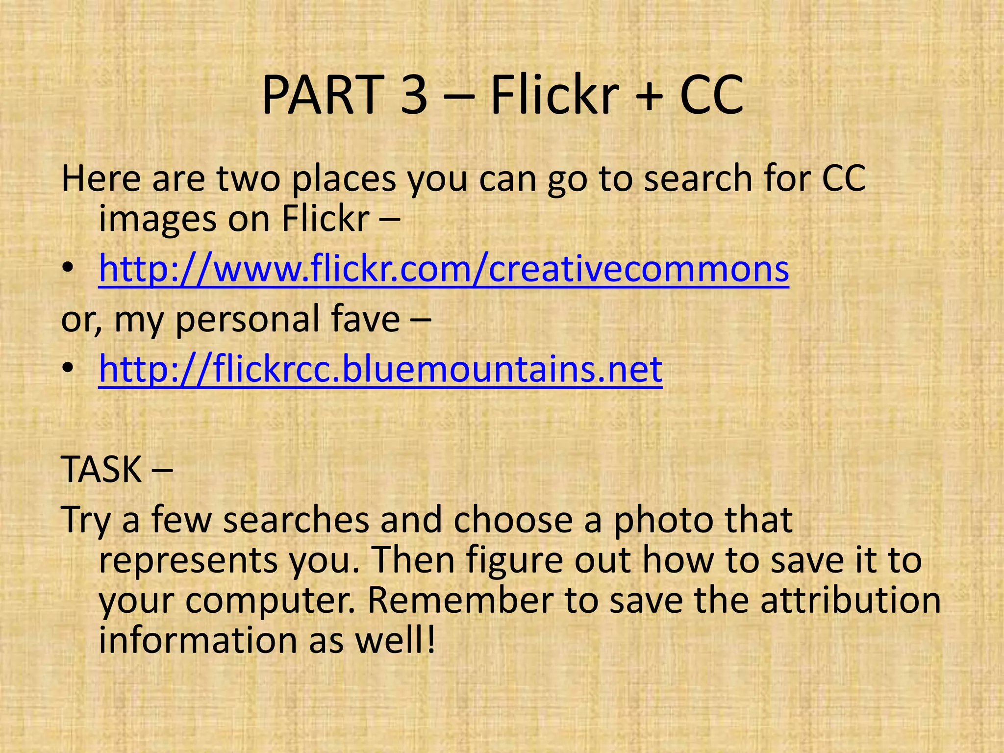 PART 3 – Flickr + CC
Here are two places you can go to search for CC
images on Flickr –
• http://www.flickr.com/creativecommons
or, my personal fave –
• http://flickrcc.bluemountains.net
TASK –
Try a few searches and choose a photo that
represents you. Then figure out how to save it to
your computer. Remember to save the attribution
information as well!
 