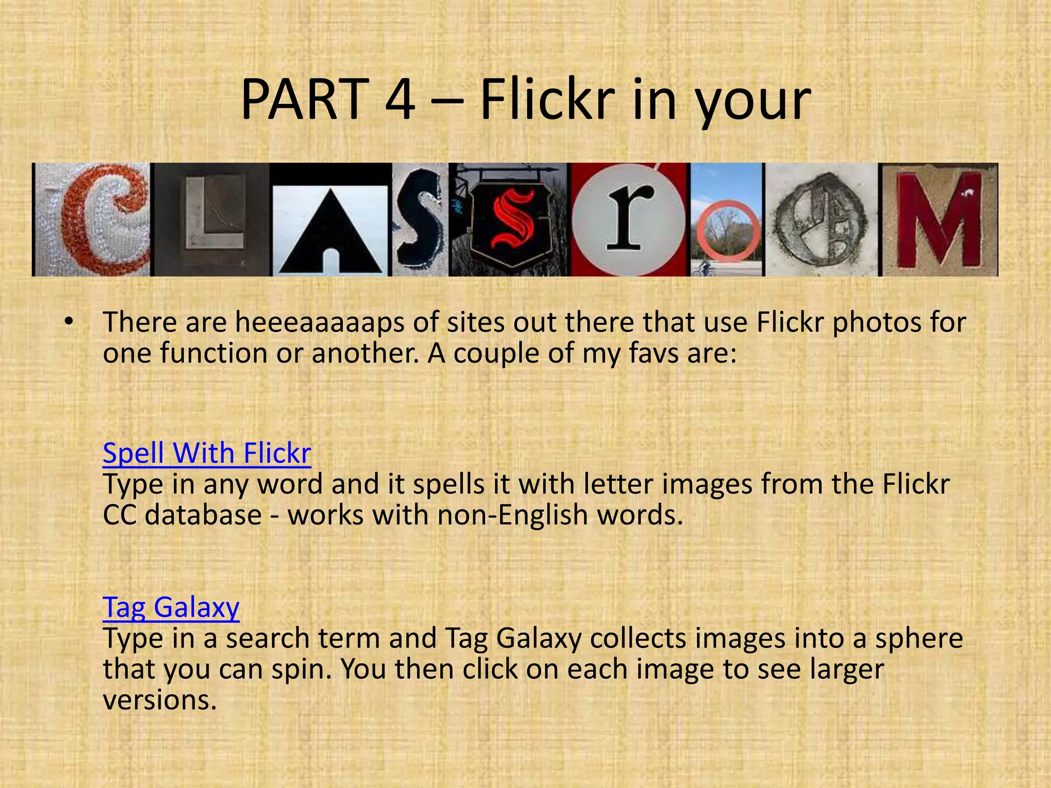 PART 4 – Flickr in your
• There are heeeaaaaaps of sites out there that use Flickr photos for
one function or another. A couple of my favs are:
Spell With Flickr
Type in any word and it spells it with letter images from the Flickr
CC database - works with non-English words.
Tag Galaxy
Type in a search term and Tag Galaxy collects images into a sphere
that you can spin. You then click on each image to see larger
versions.
 