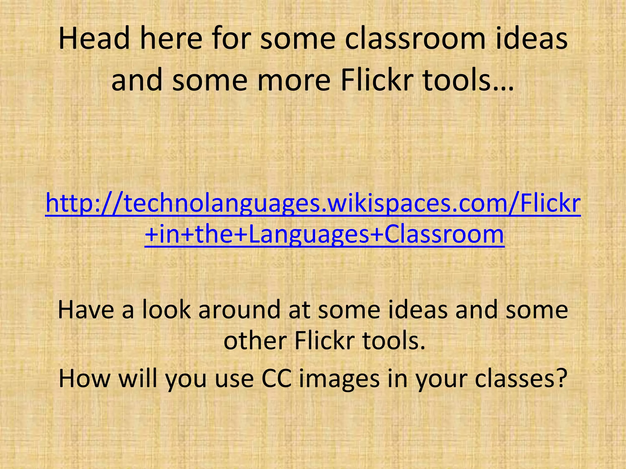Head here for some classroom ideas
and some more Flickr tools…
http://technolanguages.wikispaces.com/Flickr
+in+the+Languages+Classroom
Have a look around at some ideas and some
other Flickr tools.
How will you use CC images in your classes?
 