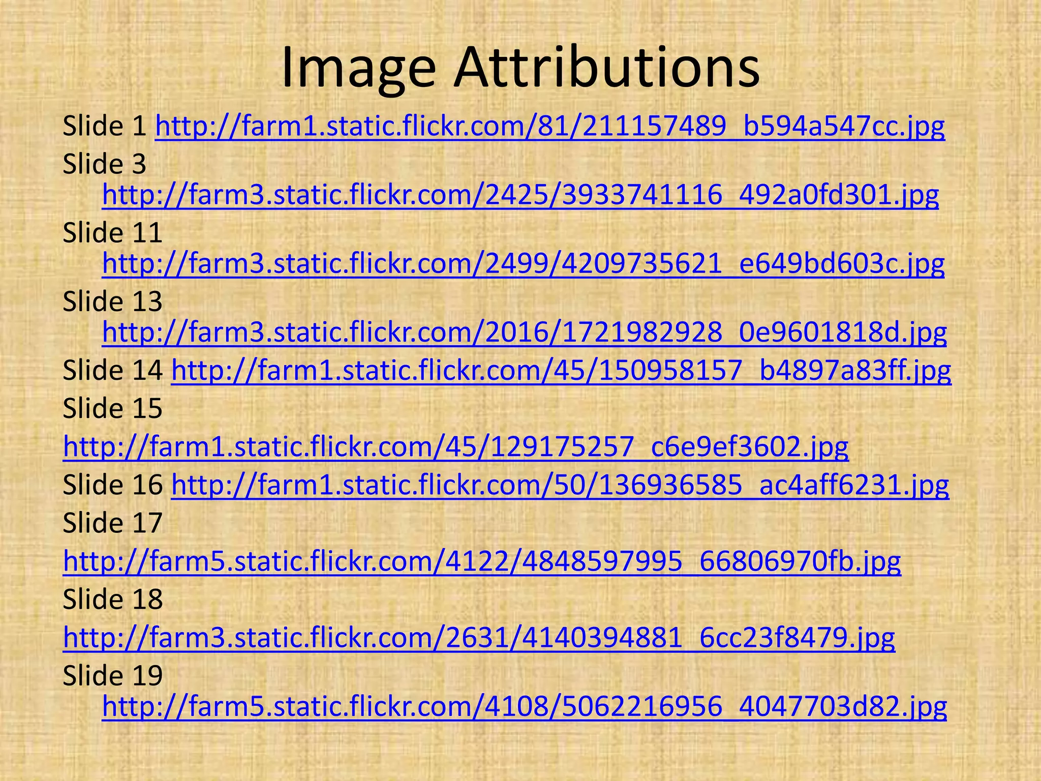 Image Attributions
Slide 1 http://farm1.static.flickr.com/81/211157489_b594a547cc.jpg
Slide 3
http://farm3.static.flickr.com/2425/3933741116_492a0fd301.jpg
Slide 11
http://farm3.static.flickr.com/2499/4209735621_e649bd603c.jpg
Slide 13
http://farm3.static.flickr.com/2016/1721982928_0e9601818d.jpg
Slide 14 http://farm1.static.flickr.com/45/150958157_b4897a83ff.jpg
Slide 15
http://farm1.static.flickr.com/45/129175257_c6e9ef3602.jpg
Slide 16 http://farm1.static.flickr.com/50/136936585_ac4aff6231.jpg
Slide 17
http://farm5.static.flickr.com/4122/4848597995_66806970fb.jpg
Slide 18
http://farm3.static.flickr.com/2631/4140394881_6cc23f8479.jpg
Slide 19
http://farm5.static.flickr.com/4108/5062216956_4047703d82.jpg
 