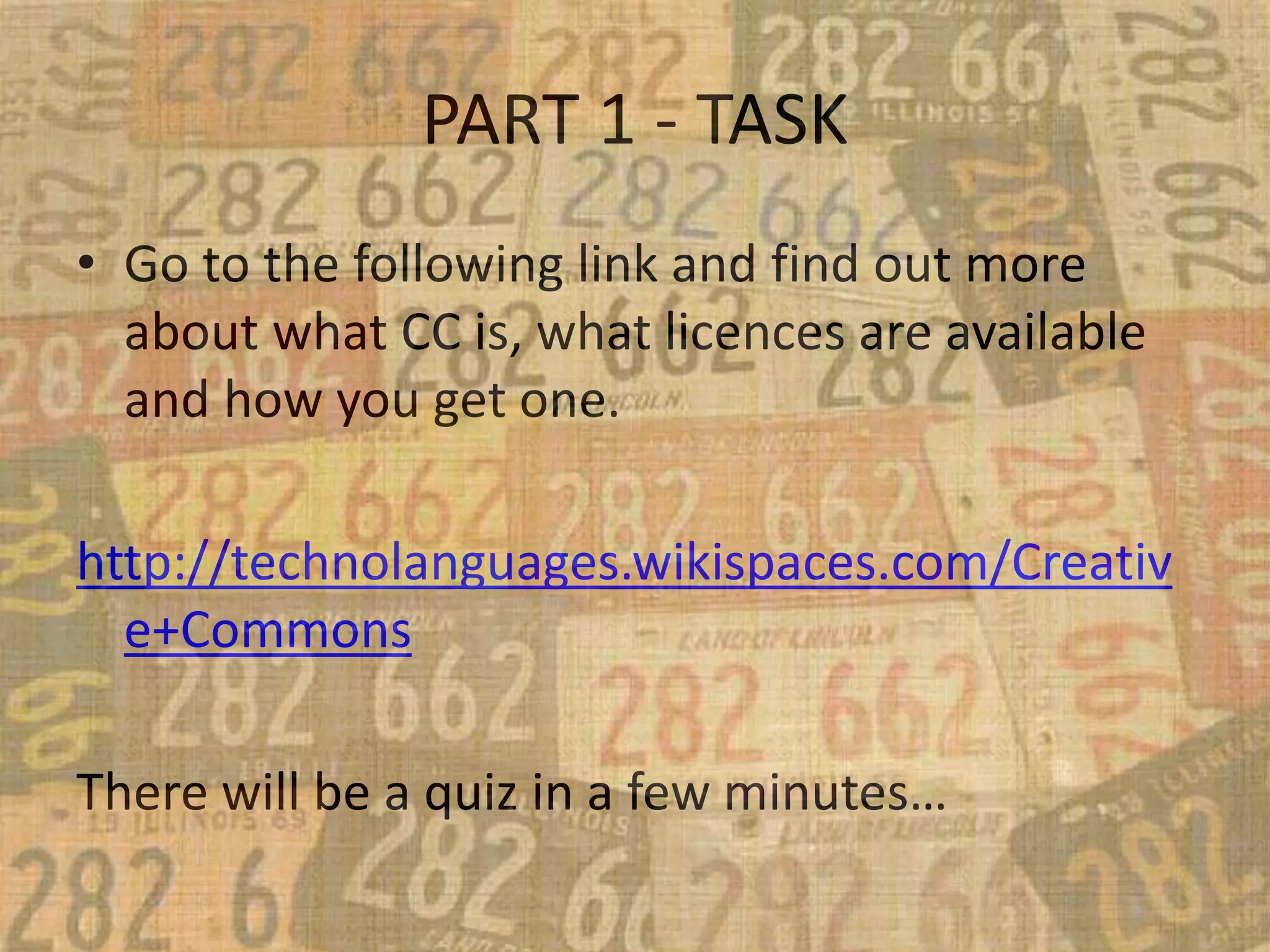 PART 1 - TASK
• Go to the following link and find out more
about what CC is, what licences are available
and how you get one.
http://technolanguages.wikispaces.com/Creativ
e+Commons
There will be a quiz in a few minutes…
 