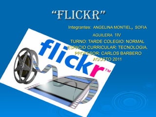 “ Flickr” Integrantes:   ANGELINA MONTIEL ,  SOFIA AGUILERA   1IV  TURNO: TARDE COLEGIO: NORMAL ESPACIO CURRICULAR: TECNOLOGIA. PROFESOR: CARLOS BARBERO AGOSTO 2011 