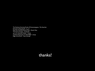 The Rainbow Vomiting Pandas Of Interestingness - The Searcher
Everyone taking photos - Ju_xx
Day One Hundred Twenty Nine - Dustin Diaz
The Secret Garden - bonksie61
you are a beautiful ﬂower - mroth
Untitled Destination #1181672853 - straup
Edge of the Earth - Zack Schnepf




                                               thanks!
 