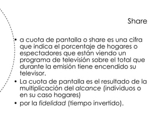 Share a cuota de pantalla o share es una cifra que indica el porcentaje de hogares o espectadores que est án   viendo un programa de televisi ón  sobre el total que durante la emisi ón t iene encendido su televisor. La cuota de pantalla es el resultado de la multiplicaci ón  del  alcance  (individuos o en su caso hogares)  por la  fidelidad  (tiempo invertido).  