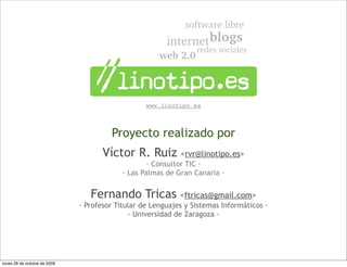 www.linotipo.es



                                       Proyecto realizado por
                                     Víctor R. Ruiz         <rvr@linotipo.es>
                                                   · Consultor TIC ·
                                           · Las Palmas de Gran Canaria ·


                                 Fernando Tricas            <ftricas@gmail.com>
                              · Profesor Titular de Lenguajes y Sistemas Informáticos ·
                                             · Universidad de Zaragoza ·




lunes 26 de octubre de 2009
 