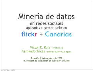 Minería de datos
                                      en redes sociales
                                  aplicadas al sector turístico

                              flickr + Canarias
                                    Víctor R. Ruiz · linotipo.es
                               Fernando Tricas · Universidad de Zaragoza

                                        Tenerife, 23 de octubre de 2009
                                II Jornadas de Innovación en el Sector Turístico



lunes 26 de octubre de 2009
 