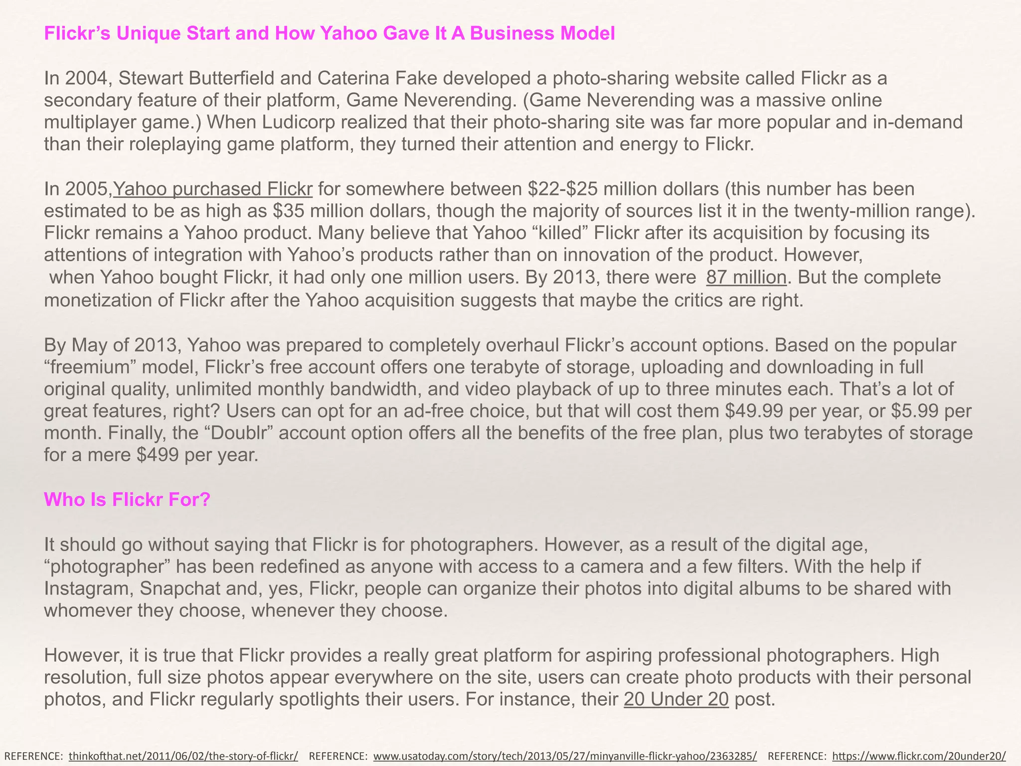 Flickr’s Unique Start and How Yahoo Gave It A Business Model	
  
!
In 2004, Stewart Butterfield and Caterina Fake developed a photo-sharing website called Flickr as a
secondary feature of their platform, Game Neverending. (Game Neverending was a massive online
multiplayer game.) When Ludicorp realized that their photo-sharing site was far more popular and in-demand
than their roleplaying game platform, they turned their attention and energy to Flickr.	
  
!
In 2005,Yahoo purchased Flickr for somewhere between $22-$25 million dollars (this number has been
estimated to be as high as $35 million dollars, though the majority of sources list it in the twenty-million range).
Flickr remains a Yahoo product. Many believe that Yahoo “killed” Flickr after its acquisition by focusing its
attentions of integration with Yahoo’s products rather than on innovation of the product. However,
when Yahoo bought Flickr, it had only one million users. By 2013, there were 	
  87 million. But the complete
monetization of Flickr after the Yahoo acquisition suggests that maybe the critics are right.	
  
!
By May of 2013, Yahoo was prepared to completely overhaul Flickr’s account options. Based on the popular
“freemium” model, Flickr’s free account offers one terabyte of storage, uploading and downloading in full
original quality, unlimited monthly bandwidth, and video playback of up to three minutes each. That’s a lot of
great features, right? Users can opt for an ad-free choice, but that will cost them $49.99 per year, or $5.99 per
month. Finally, the “Doublr” account option offers all the benefits of the free plan, plus two terabytes of storage
for a mere $499 per year.	
  
!
Who Is Flickr For?	
  
!
It should go without saying that Flickr is for photographers. However, as a result of the digital age,
“photographer” has been redefined as anyone with access to a camera and a few filters. With the help if
Instagram, Snapchat and, yes, Flickr, people can organize their photos into digital albums to be shared with
whomever they choose, whenever they choose.	
  
!
However, it is true that Flickr provides a really great platform for aspiring professional photographers. High
resolution, full size photos appear everywhere on the site, users can create photo products with their personal
photos, and Flickr regularly spotlights their users. For instance, their 20 Under 20 post.	
  
REFERENCE:	
  	
  thinko.hat.net/2011/06/02/the-­‐story-­‐of-­‐ﬂickr/ REFERENCE:	
  	
  www.usatoday.com/story/tech/2013/05/27/minyanville-­‐ﬂickr-­‐yahoo/2363285/ REFERENCE:	
  	
  hHps://www.ﬂickr.com/20under20/
 