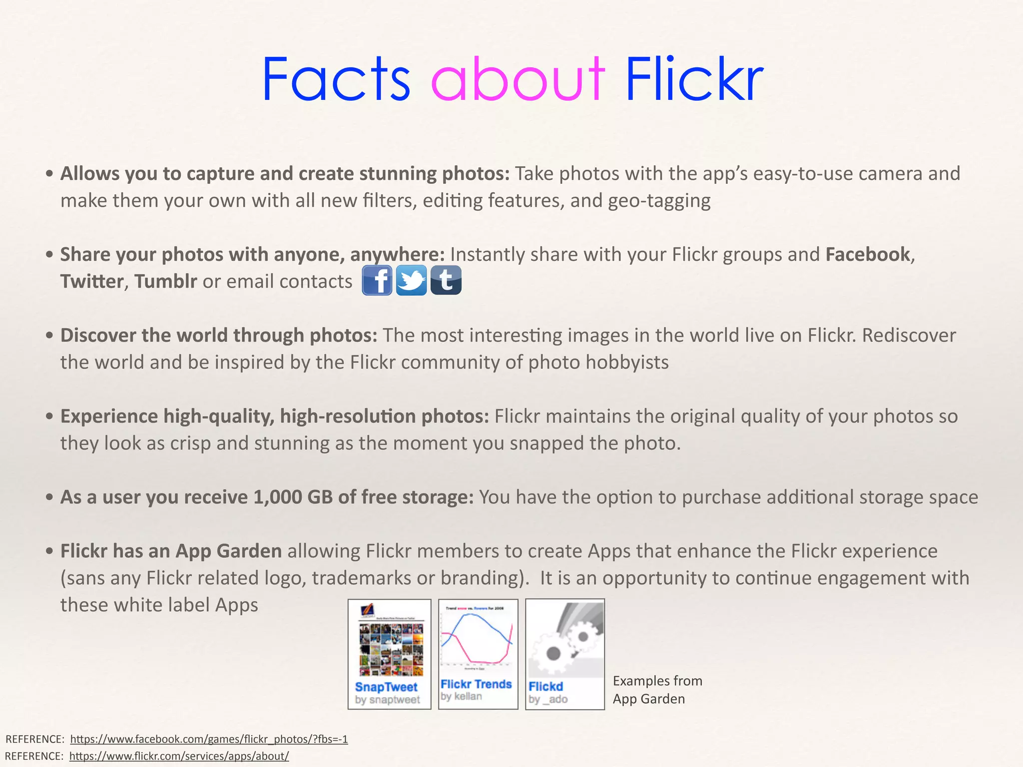 • Allows	
  you	
  to	
  capture	
  and	
  create	
  stunning	
  photos:	
  Take	
  photos	
  with	
  the	
  app’s	
  easy-­‐to-­‐use	
  camera	
  and	
  
make	
  them	
  your	
  own	
  with	
  all	
  new	
  ﬁlters,	
  ediMng	
  features,	
  and	
  geo-­‐tagging	
  
!
• Share	
  your	
  photos	
  with	
  anyone,	
  anywhere:	
  Instantly	
  share	
  with	
  your	
  Flickr	
  groups	
  and	
  Facebook,	
  
Twi2er,	
  Tumblr	
  or	
  email	
  contacts	
  
!
• Discover	
  the	
  world	
  through	
  photos:	
  The	
  most	
  interesMng	
  images	
  in	
  the	
  world	
  live	
  on	
  Flickr.	
  Rediscover	
  
the	
  world	
  and	
  be	
  inspired	
  by	
  the	
  Flickr	
  community	
  of	
  photo	
  hobbyists	
  
!
• Experience	
  high-­‐quality,	
  high-­‐resoluEon	
  photos:	
  Flickr	
  maintains	
  the	
  original	
  quality	
  of	
  your	
  photos	
  so	
  
they	
  look	
  as	
  crisp	
  and	
  stunning	
  as	
  the	
  moment	
  you	
  snapped	
  the	
  photo.	
  
!
• As	
  a	
  user	
  you	
  receive	
  1,000	
  GB	
  of	
  free	
  storage:	
  You	
  have	
  the	
  opMon	
  to	
  purchase	
  addiMonal	
  storage	
  space	
  
!
• Flickr	
  has	
  an	
  App	
  Garden	
  allowing	
  Flickr	
  members	
  to	
  create	
  Apps	
  that	
  enhance	
  the	
  Flickr	
  experience	
  
(sans	
  any	
  Flickr	
  related	
  logo,	
  trademarks	
  or	
  branding).	
  	
  It	
  is	
  an	
  opportunity	
  to	
  conMnue	
  engagement	
  with	
  
these	
  white	
  label	
  Apps
REFERENCE:	
  	
  hHps://www.ﬂickr.com/services/apps/about/
REFERENCE:	
  	
  hHps://www.facebook.com/games/ﬂickr_photos/?hs=-­‐1
Examples	
  from	
  
App	
  Garden
Facts about Flickr
 