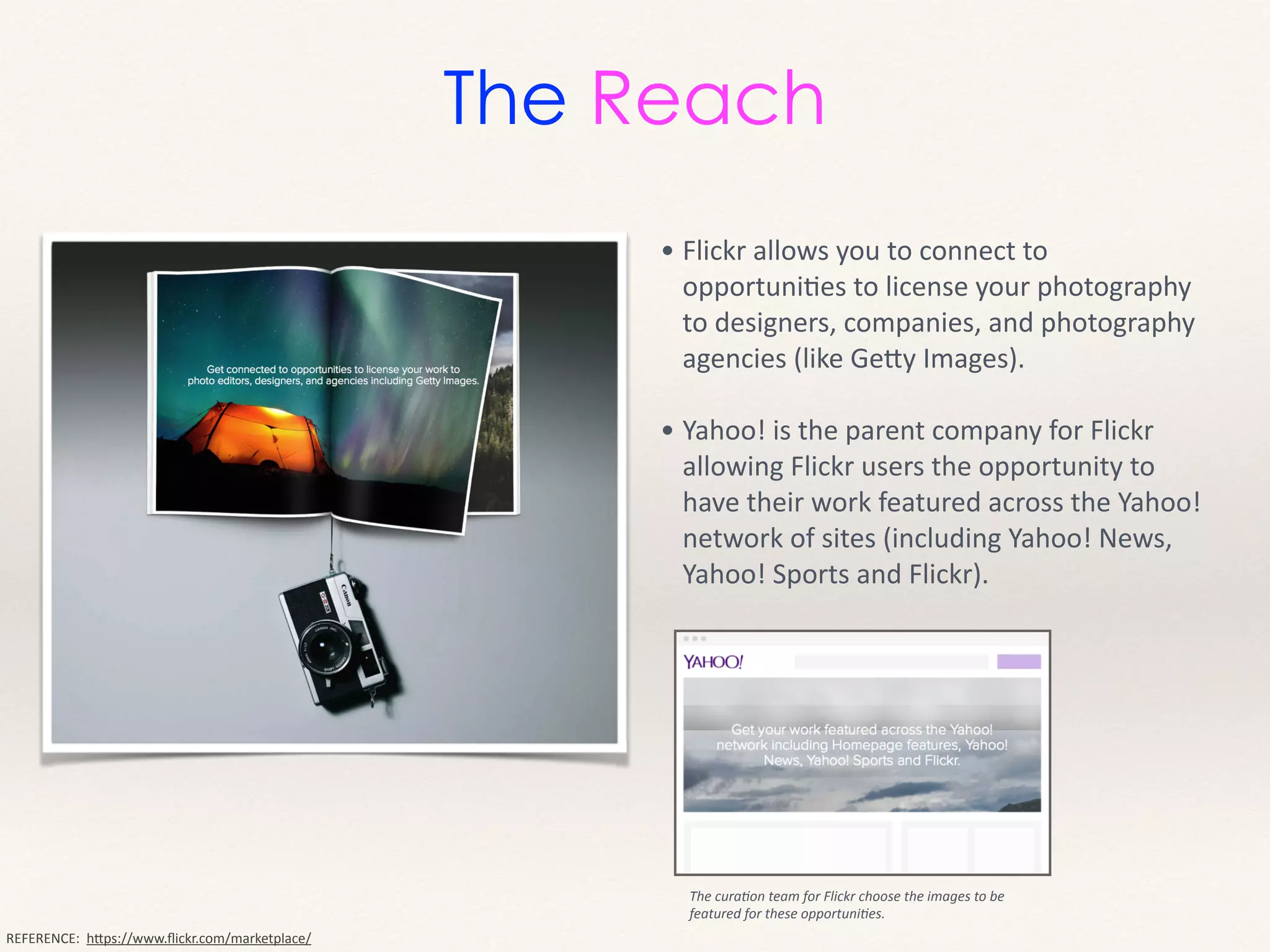 The Reach
• Flickr	
  allows	
  you	
  to	
  connect	
  to	
  
opportuniMes	
  to	
  license	
  your	
  photography	
  
to	
  designers,	
  companies,	
  and	
  photography	
  
agencies	
  (like	
  GeHy	
  Images).	
  
!
• Yahoo!	
  is	
  the	
  parent	
  company	
  for	
  Flickr	
  
allowing	
  Flickr	
  users	
  the	
  opportunity	
  to	
  
have	
  their	
  work	
  featured	
  across	
  the	
  Yahoo!	
  
network	
  of	
  sites	
  (including	
  Yahoo!	
  News,	
  
Yahoo!	
  Sports	
  and	
  Flickr).	
  
REFERENCE:	
  	
  hHps://www.ﬂickr.com/marketplace/
The	
  cura9on	
  team	
  for	
  Flickr	
  choose	
  the	
  images	
  to	
  be	
  
featured	
  for	
  these	
  opportuni9es.
 