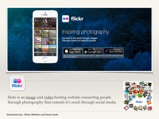 ﬂickr is an image and video hosting website connecting people
through photography that extends it’s reach through social media
Submission	
  by:	
  	
  Olivia	
  Whi2on	
  and	
  Stacie	
  Sco2
 