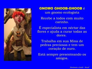 GNOMO  GHOOB-GHOOB   é  um gnomo ecologista Recebe a todos com muito carinho. É especialista em néctar das flores e ajuda a curar todas as dores.   Trabalha em sua Mina de pedras preciosas e tem um coração de ouro. Está sempre presenteando os amigos. Marionete e Saúde - Brasil   