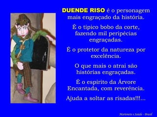 DUENDE RISO  é o personagem mais engraçado da história. É o típico bobo da corte, fazendo mil peripécias engraçadas. É o p rotetor da  n atureza por excelência. O que mais o atrai são histórias engraçadas. É o espírito da Árvore Encantada, com reverência. Ajuda a soltar  as  risadas!!!... Marionete e Saúde - Brasil   