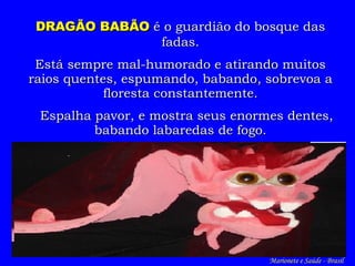 DRAGÃO BABÃO  é o guardião do bosque das fadas. Está sempre mal-humorado e  atira ndo  muitos  r aios quentes , e spumando, babando, sobrevoa a floresta constantemente. Espalha pavor, e mostra seus enormes dentes , b abando labaredas de fogo. Marionete e Saúde - Brasil   