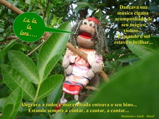 Marionete e Saúde - Brasil   Alegrava a todos e maravilhada entoava o seu hino... Estando sempre a cantar, a cantar, a cantar... La, la, la, lara.…. Dançava sua música cigana  acompanhada de seu mágico violino...  E quando o sol estava a brilhar... 