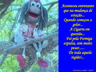 Aconteceu entretanto que na mudança de estação... Quando começou a gelar... A Cigarra em questão... Foi pela Formiga expulsa, sem muito pesar...... De toda aquela região!... Marionete e Saúde - Brasil   
