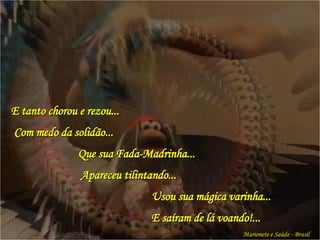 E tanto chorou e rezou... Com medo da solidão...   Que sua Fada-Madrinha...   Apareceu tilintando...   Usou sua mágica varinha...   E saíram de lá voando!... Marionete e Saúde - Brasil   