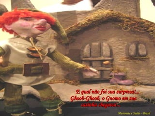 E qual não foi sua surpresa!...   Ghoob-Ghoob, o Gnomo em sua  casinha chegava!... Marionete e Saúde - Brasil   