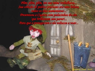 Plim, plim, plim, em sua mina trabalhava... Sua coleção de pedras preciosas era uma beleza,  todos os dias aumentava!... Presenteou a Cigarra com pedacinhos do céu  `que brilhavam sem parar!... Para que a protegessem e ela voltasse a voar... Marionete e Saúde - Brasil   