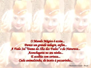 O Mundo Mágico é assim... Parece um grande milagre, enfim... A Fada Sol “Dama da Ilha das Fadas” e da Natureza... Aconchegava no seu ninho... E acolhia com certeza... Cada animalzinho, de inseto à passarinho... Marionete e Saúde - Brasil   