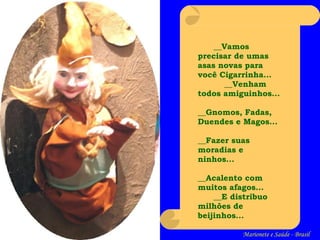 __ Vamos precisar de umas asas novas para você Cigarrinha... __ Venham todos amiguinhos...   __ Gnomos, Fadas, Duendes e Magos...   __ Fazer suas moradias e ninhos...   __ Acalento com muitos afagos... __ E distribu o  milhões de beijinhos... Marionete e Saúde - Brasil   