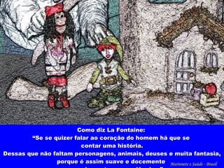 Como diz La Fontaine:  “ Se se quizer falar ao coração do homem há que se  contar uma história. Dessas que não faltam personagens, animais, deuses e muita fantasia, porque é assim suave e docemente  que se despertam consciências.” Marionete e Saúde - Brasil   