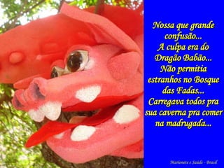   Nossa que grande confusão... A culpa era do Dragão Babão... Não permitia estranhos no Bosque das Fadas... Carregava todos pra sua caverna pra comer na madrugada... Marionete e Saúde - Brasil   