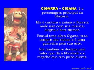 CIGARRA – CIGANA   é a personagem principal da História. Ela é cantora e anima a floresta onde vive com sua música, alegria e bom humor. Possui uma alma Cigana, toca sempre seu violino e é uma guerreira pela sua Arte. Ela também se destaca pelo valor que dá à liberdade e o respeito que tem pelos outros. Marionete e Saúde - Brasil   