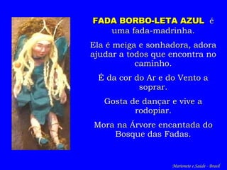 FADA BORBO-LETA AZUL   é uma fada-madrinha. Ela é meiga e sonhadora, adora ajudar a todos que encontra no caminho. É da cor do Ar e do Vento a soprar. Gosta de dançar e vive a rodopiar. Mora na Árvore encantada do Bosque das Fadas. Marionete e Saúde - Brasil   