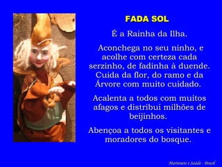 FADA SOL   É a Rainha da Ilha. Aconchega no seu ninho, e acolhe com certeza cada serzinho, de fadinha à duende. Cuida da flor, do ramo e da Árvore com muito cuidado.  Acalent a a todos  com muitos afagos  e  distribui milhões de beijinhos.  A bençoa  a todos os visitantes e moradores do bosque.   Marionete e Saúde - Brasil   