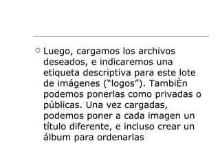 Luego, cargamos los archivos deseados, e indicaremos una etiqueta descriptiva para este lote de imágenes (“logos”). También podemos ponerlas como privadas o públicas. Una vez cargadas, podemos poner a cada imagen un título diferente, e incluso crear un álbum para ordenarlas  