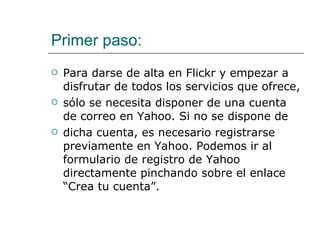 Primer paso: Para darse de alta en Flickr y empezar a disfrutar de todos los servicios que ofrece,  sólo se necesita disponer de una cuenta de correo en Yahoo. Si no se dispone de  dicha cuenta, es necesario registrarse previamente en Yahoo. Podemos ir al formulario de registro de Yahoo directamente pinchando sobre el enlace “Crea tu cuenta”. 