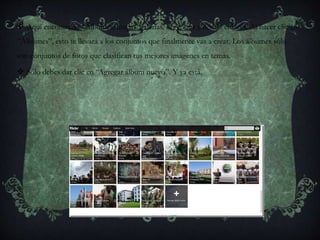  Aquí encontrarás “Álbumes, mapas, galerías, organizar y demás enlaces. Al hacer clic en
“Álbumes”, esto te llevará a los conjuntos que finalmente vas a crear. Los álbumes sólo
son conjuntos de fotos que clasifican tus mejores imágenes en temas.
 Sólo debes dar clic en “Agregar álbum nuevo”. Y ya está.
 