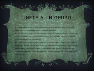 ÚNETE A UN GRUPO
 Puedes pertenecer a las distintas comunidades de flickr. Sólo da clic en “Grupos” y
busca, únete o crea un grupo propio, según tus necesidades.
 Para buscar un grupo, escribe el título del grupo en la barra de búsqueda, revisa entre
todos los grupos con una palabra clave o dirígete a un buscador, teclea el nombre del
grupo más las palabras “grupo flickr”.
 Después de escoger el grupo, da clic en “¿Deseas Unirte?” y después en “Unirme a
este grupo”. Después de esto se te pedirá que respondas unas preguntas. Algunos grupos
están cerrados o sólo puedes unirte a ellos por invitación. Puedes unirte a todos los
grupos que te gusten y todos ellos pueden ser administrados en “Lista de grupos” en el
menú “Grupos”.
 