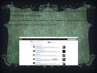  Puedes agregar fotos a los grupos como agregas fotos a tu propio perfil. Sólo debes
haber cargado las fotos en tu perfil antes de hacerlo en algún grupo. Así tendrás tu foto
por si algún día decides dejar el grupo.
 Los grupos son administrados por el moderador (creador del grupo) así que no debes
poner fotografías ofensivas, insultos ni nada parecido.
 
