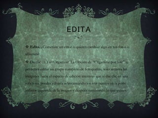 EDITA
 Edita. ¿Cometiste un error o quieres cambiar algo en tus fotos o
álbumes?
 Da clic en Tú<Organizar. La Opción de “Organizar por lote” te
permitirá editar un grupo completo de fotografías, solo arrastra las
imágenes hacia el espacio de edición mientras que si das clic en una
sola foto, puedes editarla seleccionando los tres puntos en la parte
inferior izquierda de la imagen y después cambiando lo que gustes.
 