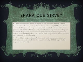 ¿PARA QUE SIRVE?
 Permite hacer búsquedas de imágenes por etiquetas, por fecha y por licencias de Creative Commons.
 Los suscriptores de cuentas gratuitas pueden subir vídeos en calidad normal y 100 MB en fotos al mes, con
un máximo de 200 imágenes como tope, por cada cuenta gratuita. Luego de alcanzados esos límites, solamente
permanecen visibles las últimas 200 imágenes subidas, es decir, las primeras cargas pasan a estar ocultas, pero no
son eliminadas. De igual manera, un usuario con cuenta gratuita únicamente puede cargar imágenes con una
resolución máxima de 1024*768 píxeles, es decir, si en cuenta gratuita se carga una imagen de mayor resolución, el
sitio la redimensiona a la resolución señalada.
 Por otro lado, los suscriptores de cuentas "pro" disponen de espacio de almacenamiento y ancho de
banda ilimitado, así como la opción de subir vídeos en alta definición y la posibilidad de cargar y visualizar
imágenes en su resolución original.
 