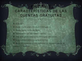 PRINCIPALES
CARACTERÍSTICAS DE LAS
CUENTAS GRATUITAS
 Desde 2013
 Tamaño total de archivo 1 Terabyte (1.024 Gigabytes)
 Tamaño máximo de foto 200 Mbyte.
 Tamaño máximo de video 1GByte 3 minutos.
 Vistas de las galerías limitadas a las 200 imágenes más recientes.
 La posibilidad de publicar cualquiera de tus fotos .
 Muestra de la imágenes en menor definición (Los originales se guardan sin
pérdida de información).
 