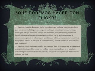 ¿QUÉ PODEMOS HACER CON
FLICKR?
 Facebook, Snapchat, Instagram, son las tres redes sociales preferidas para compartir fotos,
pues para la mayoría de las personas compartir una imagen es más importante que la imagen
misma, pero si lo que necesitas es el mejor sitio para anotar, curar, almacenar y gestionar tus
fotos, la respuesta definitivamente no es Facebook. Flickr, con su terabyte de espacio de
almacenamiento gratuito es suficiente para guardar medio millón de fotos con una resolución de
6 megapíxeles como la de la mayoría de los smartphones. ¿Cuánto te costaría un disco duro con
todo ese espacio?
 Facebook y otros medios son geniales para compartir fotos, pero una vez que se colocan más
abajo en tu timeline, podrían parecer casi perdidas para el mundo; además, no es tan efectivo
como flickr para la creación de álbumes, edición y navegación de fotografías (en alta resolución);
de forma muy fácil.
 