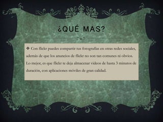 ¿QUÉ MAS?
 Con flickr puedes compartir tus fotografías en otras redes sociales,
además de que los anuncios de flickr no son tan comunes ni obvios.
Lo mejor, es que flickr te deja almacenar videos de hasta 3 minutos de
duración, con aplicaciones móviles de gran calidad.
 
