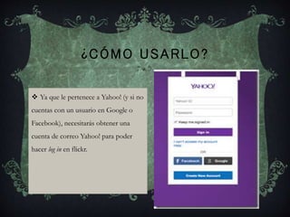 ¿CÓMO USARLO?
 Ya que le pertenece a Yahoo! (y si no
cuentas con un usuario en Google o
Facebook), necesitarás obtener una
cuenta de correo Yahoo! para poder
hacer log in en flickr.
 